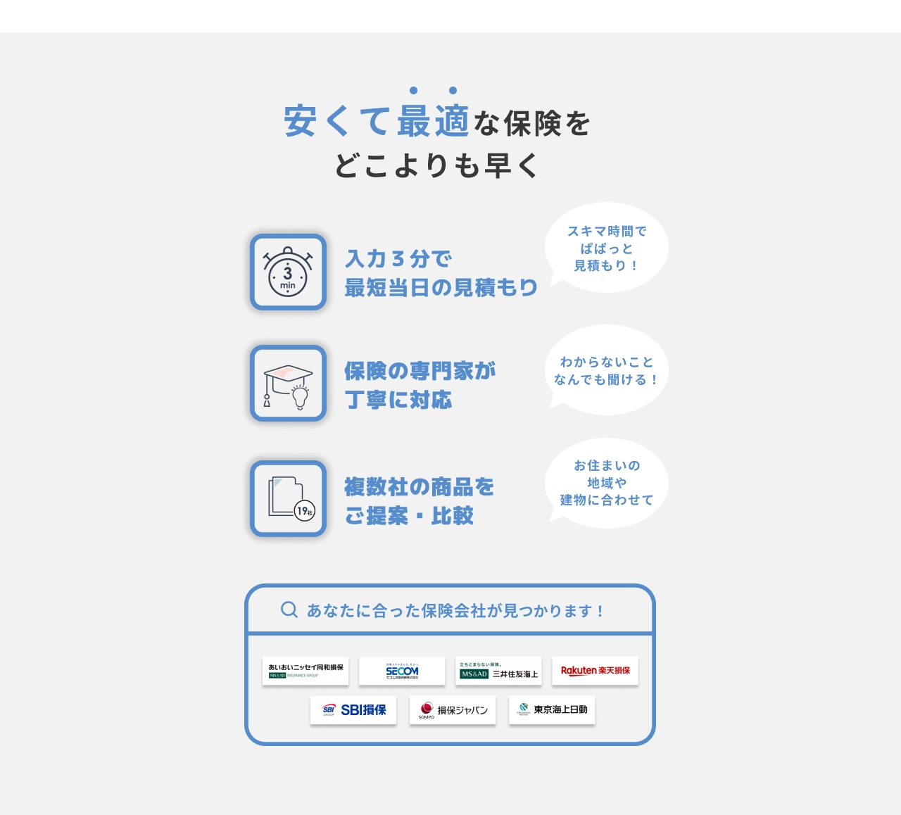 安くて最適な保険をどこよりも早く　入力3分で最短当日の見積もり（スキマ時間でぱぱっと見積もり！）保険の専門家が丁寧に対応（わからないことなんでも聞ける！）　複数社の商品をご提案・比較（お住まいの地域や建物に合わせて）　あなたにあった保険会社が見つかります！（あいおいニッセイ同和損保・SECOM損保・三井住友海上・楽天損保・SBI損保・損保ジャパン・東京海上日動火災