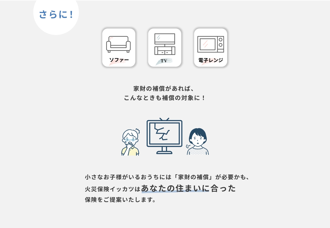 さらに！ソファー・テレビ・電子レンジ　家財の補償があれば、こんなときも補償の対象に！　小さなお子様がいるおうちには「家財の補償」が必要かも、火災保険イッカツはあなたの住まいに合った保険をご提案いたします。