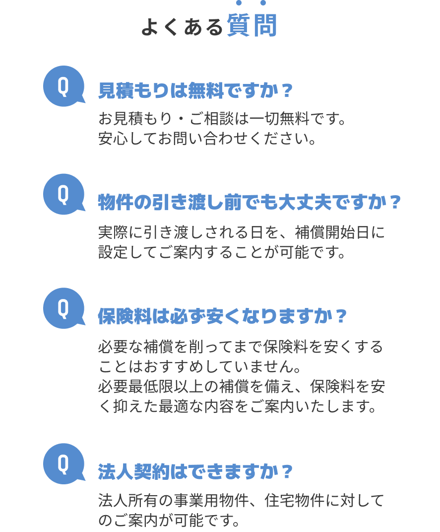 よくある質問 Q.見積もりは無料ですか？A.お見積もり・ご相談は一切無料です。安心してお問い合わせください。 Q.物件の引き渡し前でも大丈夫ですか？A.実際に引き渡しされる日を、補償開始日に設定してご案内することが可能です。Q.保険料は必ず安くなりますか？A.必要な補償を削ってまで保険料を安くすることはおすすめしていません。必要最低限以上の補償を備え、保険料を安く抑えた最適な内容をご案内いたします。 Q.法人契約はできますか？A.法人所有の事業用物件、住宅物件に対してのご案内が可能です。