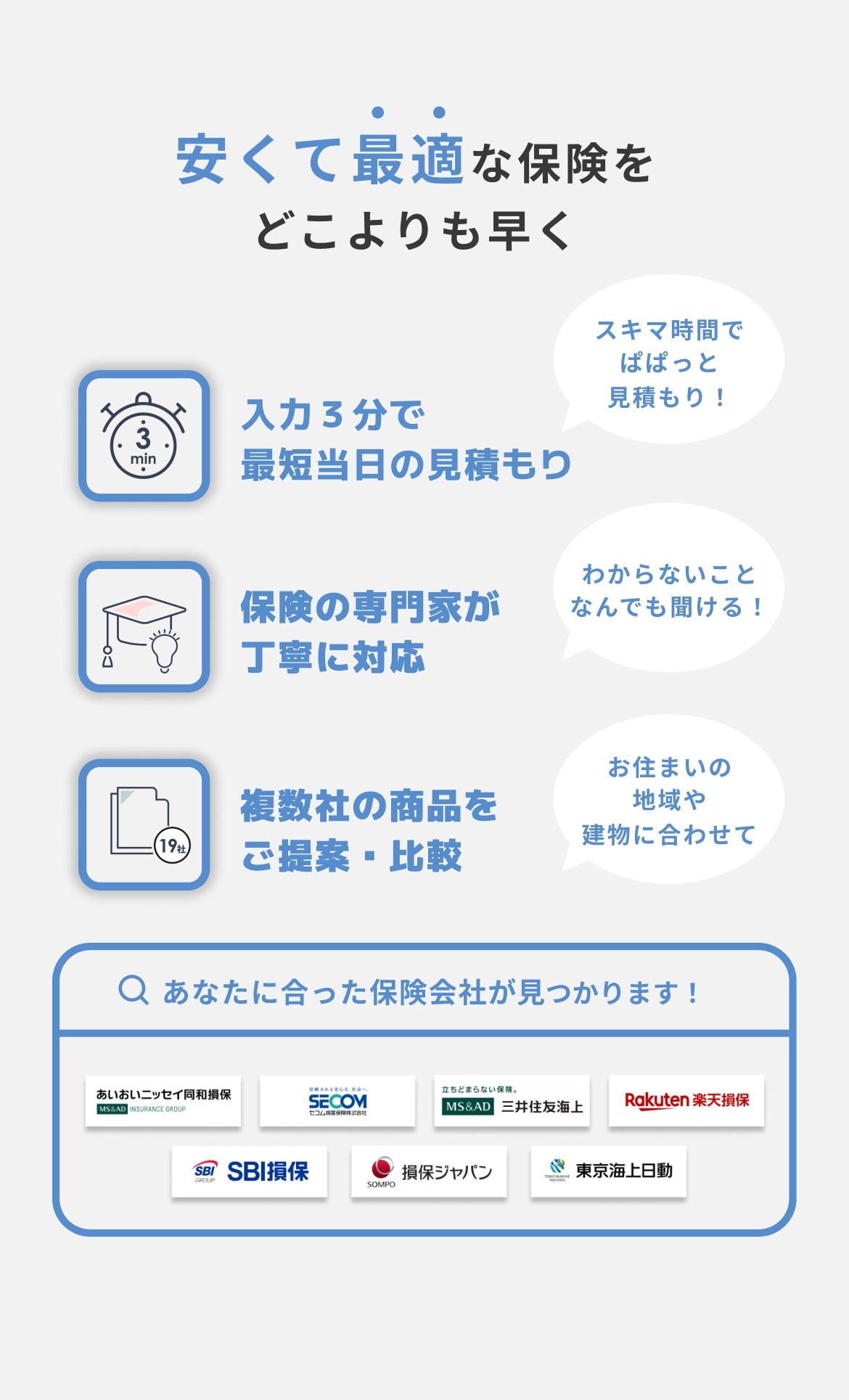 安くて最適な保険をどこよりも早く　入力3分で最短当日の見積もり（スキマ時間でぱぱっと見積もり！）保険の専門家が丁寧に対応（わからないことなんでも聞ける！）　複数社の商品をご提案・比較（お住まいの地域や建物に合わせて）　あなたにあった保険会社が見つかります！（あいおいニッセイ同和損保・SECOM損保・三井住友海上・楽天損保・SBI損保・損保ジャパン・東京海上日動火災