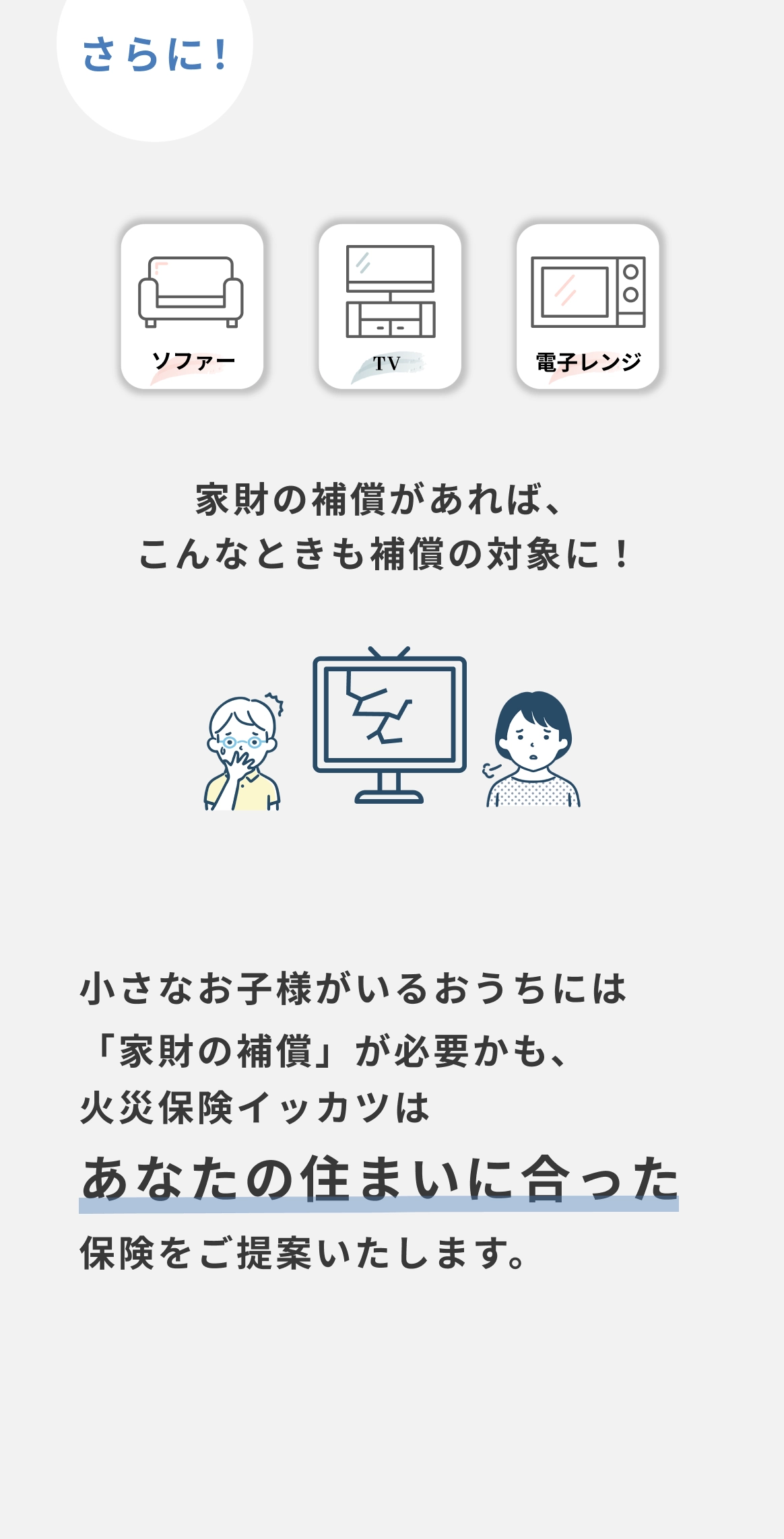 さらに！ソファー・テレビ・電子レンジ　家財の補償があれば、こんなときも補償の対象に！　小さなお子様がいるおうちには「家財の補償」が必要かも、火災保険イッカツはあなたの住まいに合った保険をご提案いたします。