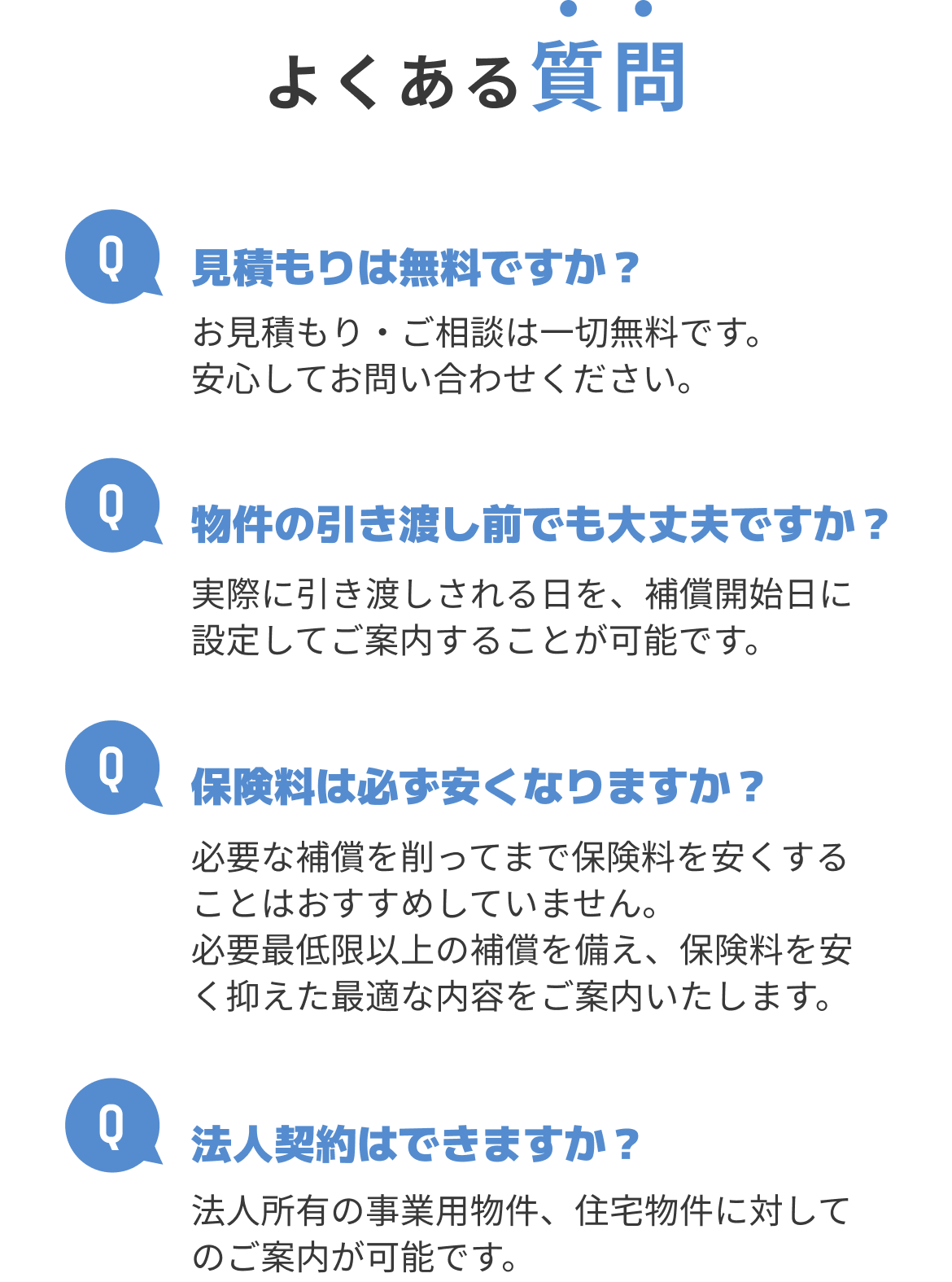 よくある質問 Q.見積もりは無料ですか？A.お見積もり・ご相談は一切無料です。安心してお問い合わせください。 Q.物件の引き渡し前でも大丈夫ですか？A.実際に引き渡しされる日を、補償開始日に設定してご案内することが可能です。Q.保険料は必ず安くなりますか？A.必要な補償を削ってまで保険料を安くすることはおすすめしていません。必要最低限以上の補償を備え、保険料を安く抑えた最適な内容をご案内いたします。 Q.法人契約はできますか？A.法人所有の事業用物件、住宅物件に対してのご案内が可能です。